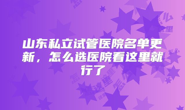 山东私立试管医院名单更新,怎么选医院看这里就行了