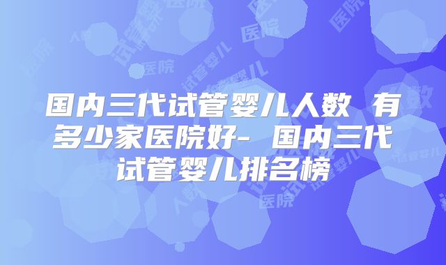 国内三代试管婴儿人数 有多少家医院好- 国内三代试管婴儿排名榜