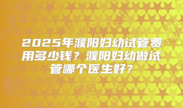 2025年濮阳妇幼试管费用多少钱？濮阳妇幼做试管哪个医生好？