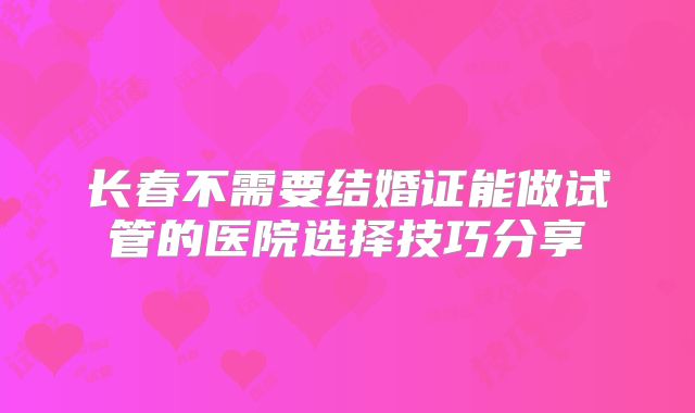 长春不需要结婚证能做试管的医院选择技巧分享