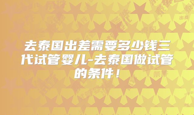 去泰国出差需要多少钱三代试管婴儿-去泰国做试管的条件！