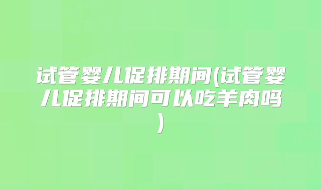 试管婴儿促排期间(试管婴儿促排期间可以吃羊肉吗)