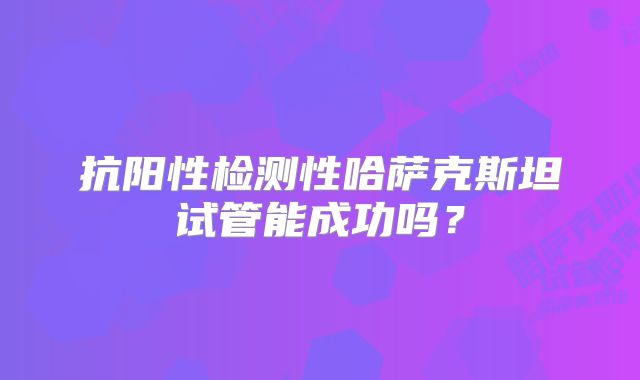 抗阳性检测性哈萨克斯坦试管能成功吗？