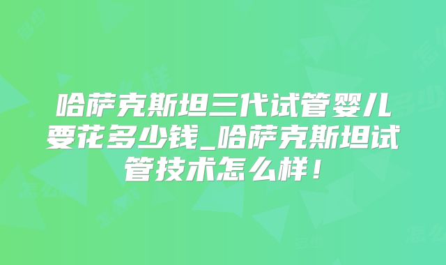 哈萨克斯坦三代试管婴儿要花多少钱_哈萨克斯坦试管技术怎么样！