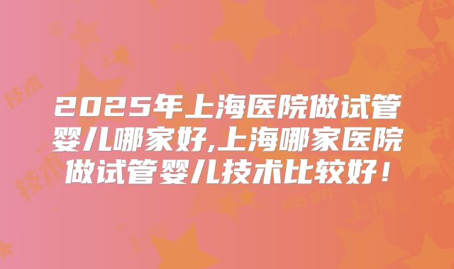 2025年上海医院做试管婴儿哪家好,上海哪家医院做试管婴儿技术比较好！