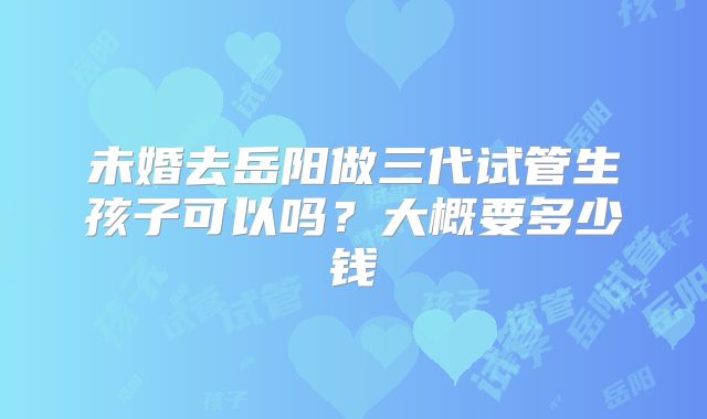 未婚去岳阳做三代试管生孩子可以吗？大概要多少钱