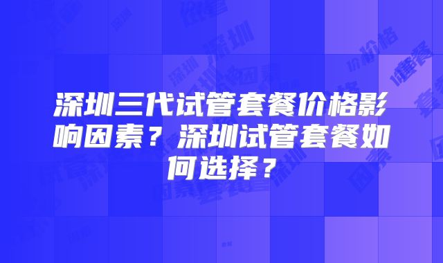 深圳三代试管套餐价格影响因素？深圳试管套餐如何选择？