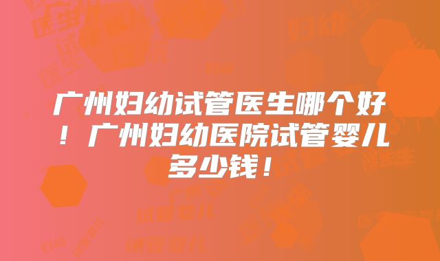 广州妇幼试管医生哪个好！广州妇幼医院试管婴儿多少钱！