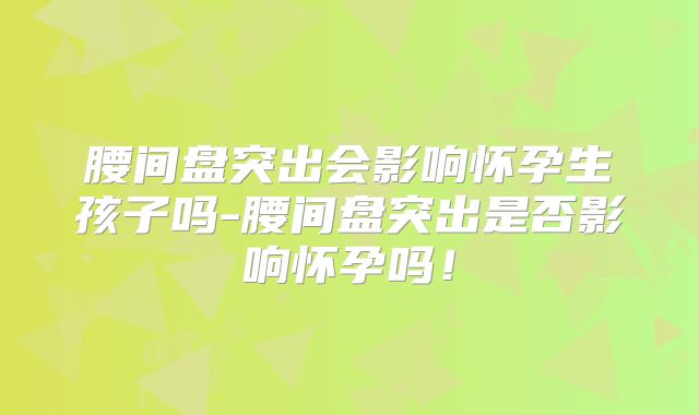 腰间盘突出会影响怀孕生孩子吗-腰间盘突出是否影响怀孕吗！