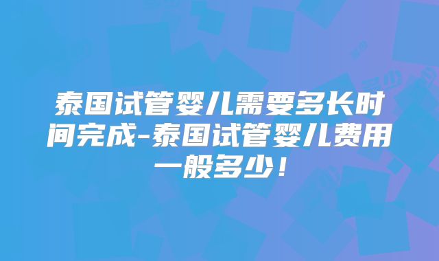 泰国试管婴儿需要多长时间完成-泰国试管婴儿费用一般多少！