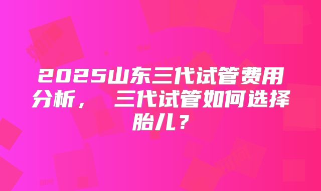 2025山东三代试管费用分析， 三代试管如何选择胎儿？