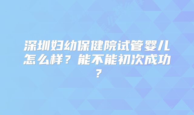 深圳妇幼保健院试管婴儿怎么样？能不能初次成功？