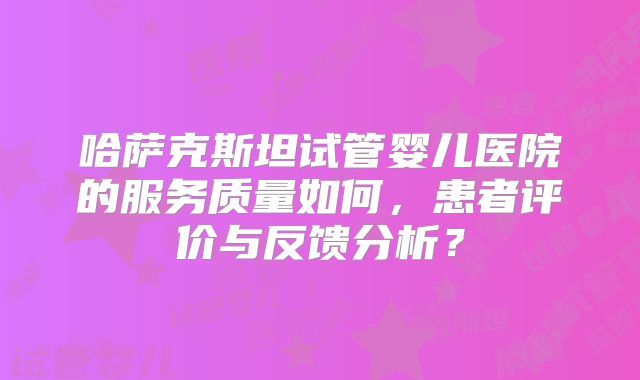 哈萨克斯坦试管婴儿医院的服务质量如何,患者评价与反馈分析?