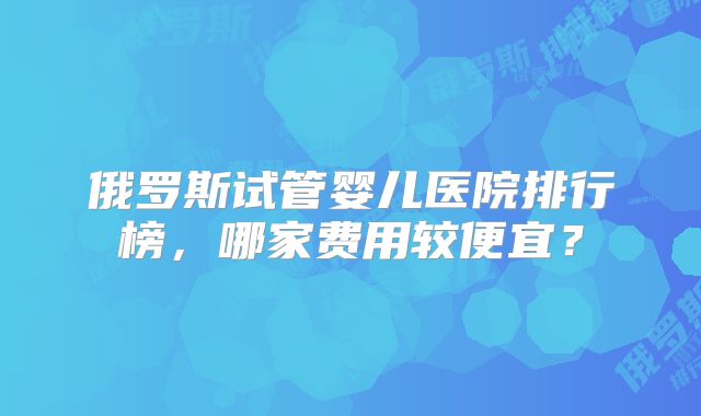 俄罗斯试管婴儿医院排行榜,哪家费用较便宜?