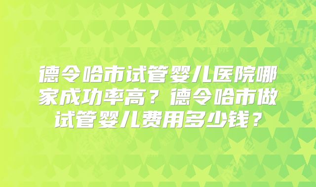 德令哈市试管婴儿医院哪家成功率高?德令哈市做试管婴儿费用多少钱?