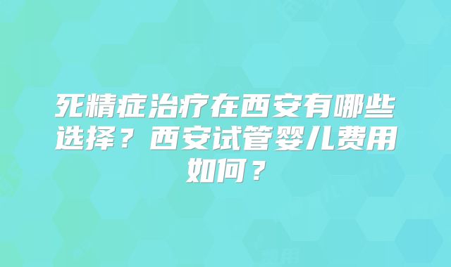 死精症治疗在西安有哪些选择？西安试管婴儿费用如何？