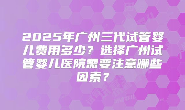 2025年广州三代试管婴儿费用多少？选择广州试管婴儿医院需要注意哪些因素？