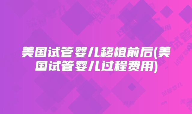 美国试管婴儿移植前后(美国试管婴儿过程费用)