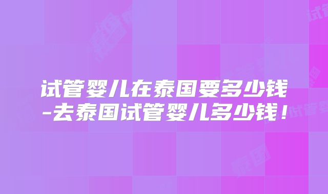 试管婴儿在泰国要多少钱-去泰国试管婴儿多少钱！
