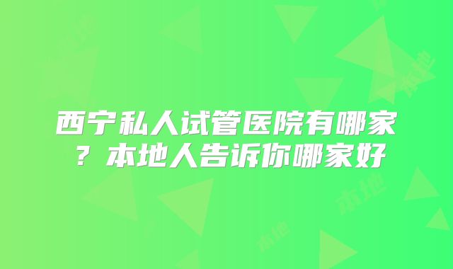 西宁私人试管医院有哪家？本地人告诉你哪家好