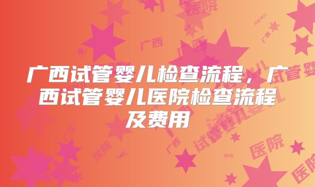广西试管婴儿检查流程，广西试管婴儿医院检查流程及费用