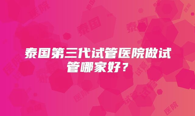 泰国第三代试管医院做试管哪家好？
