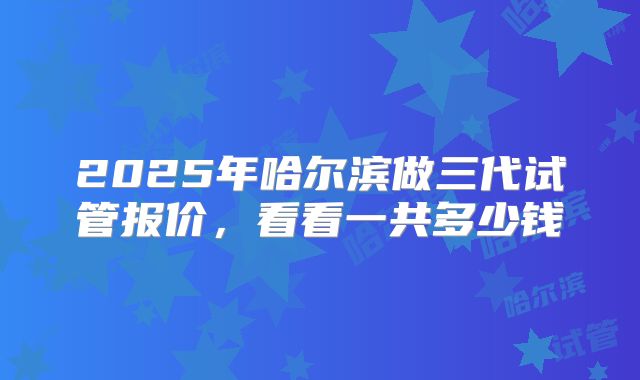 2025年哈尔滨做三代试管报价，看看一共多少钱