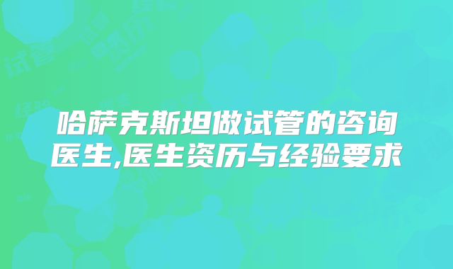 哈萨克斯坦做试管的咨询医生,医生资历与经验要求