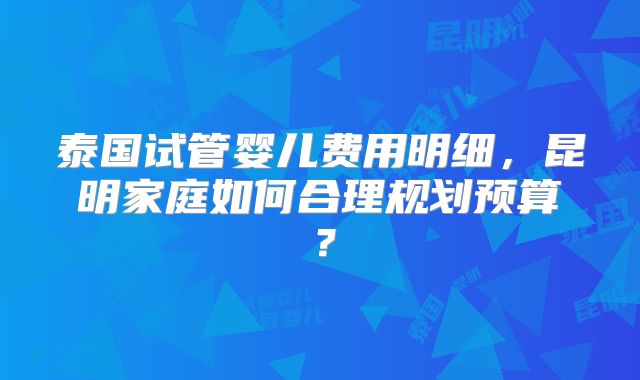 泰国试管婴儿费用明细，昆明家庭如何合理规划预算？