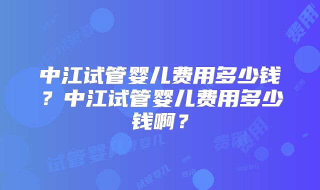 中江试管婴儿费用多少钱?中江试管婴儿费用多少钱啊?
