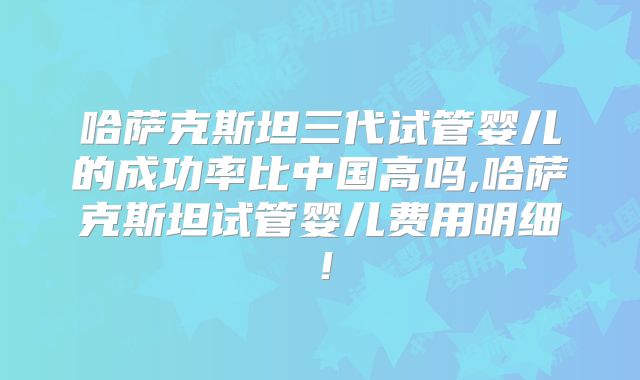 哈萨克斯坦三代试管婴儿的成功率比中国高吗,哈萨克斯坦试管婴儿费用明细！