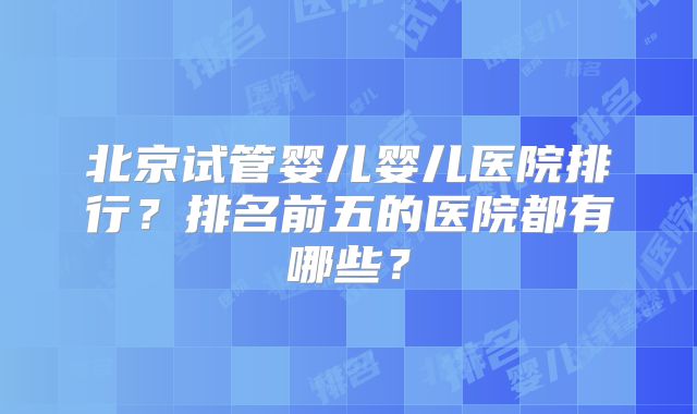北京试管婴儿婴儿医院排行？排名前五的医院都有哪些？