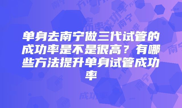 单身去南宁做三代试管的成功率是不是很高？有哪些方法提升单身试管成功率