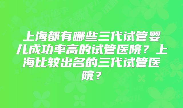 上海都有哪些三代试管婴儿成功率高的试管医院？上海比较出名的三代试管医院？