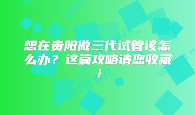 想在贵阳做三代试管该怎么办？这篇攻略请您收藏！