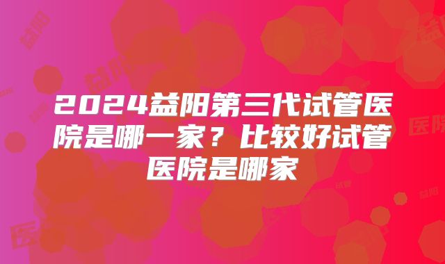 2024益阳第三代试管医院是哪一家？比较好试管医院是哪家