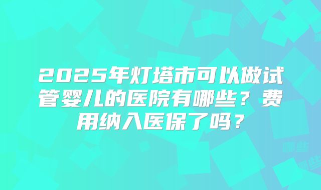 2025年灯塔市可以做试管婴儿的医院有哪些？费用纳入医保了吗？