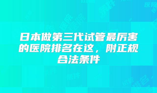 日本做第三代试管最厉害的医院排名在这，附正规合法条件