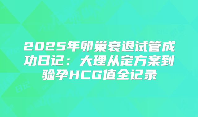 2025年卵巢衰退试管成功日记：大理从定方案到验孕HCG值全记录