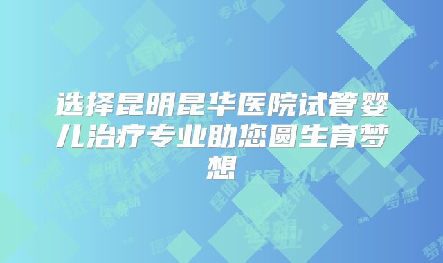 选择昆明昆华医院试管婴儿治疗专业助您圆生育梦想