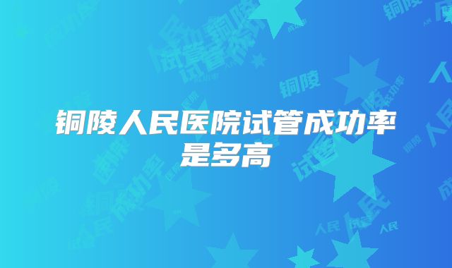 铜陵人民医院试管成功率是多高