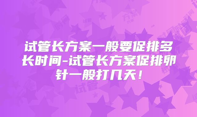 试管长方案一般要促排多长时间-试管长方案促排卵针一般打几天！