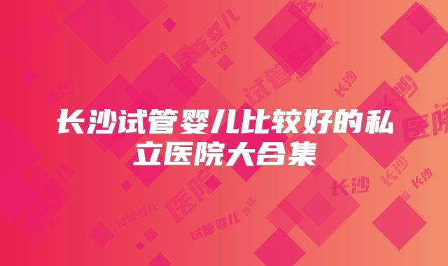 长沙试管婴儿比较好的私立医院大合集