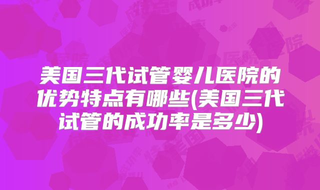 美国三代试管婴儿医院的优势特点有哪些(美国三代试管的成功率是多少)