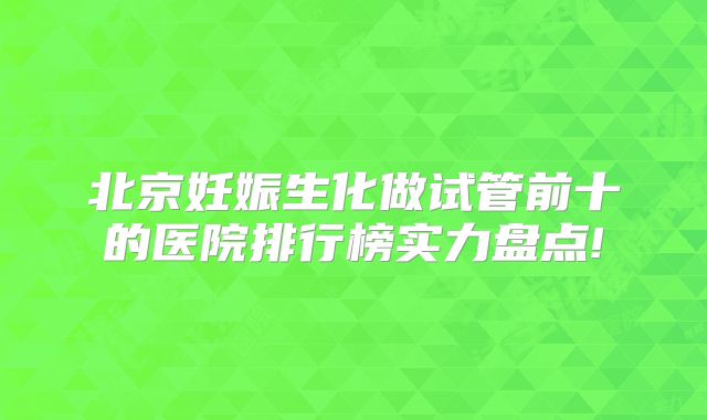 北京妊娠生化做试管前十的医院排行榜实力盘点!