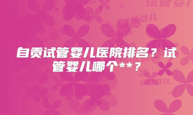 自贡试管婴儿医院排名？试管婴儿哪个**？