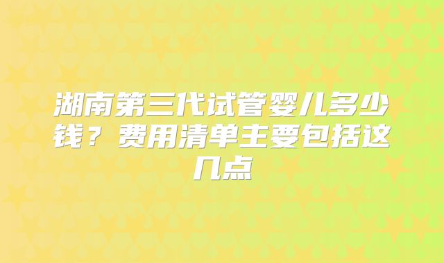 湖南第三代试管婴儿多少钱？费用清单主要包括这几点