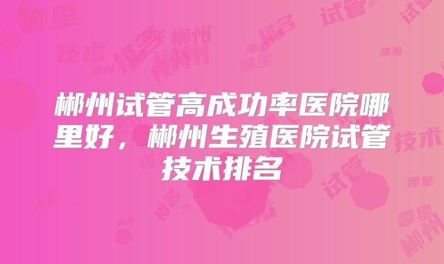 郴州试管高成功率医院哪里好,郴州生殖医院试管技术排名