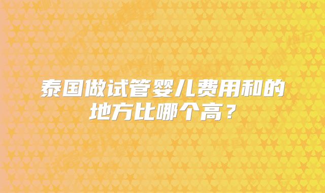 泰国做试管婴儿费用和的地方比哪个高？