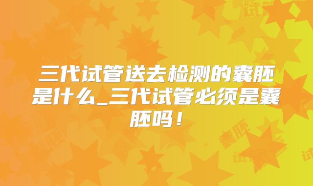 三代试管送去检测的囊胚是什么_三代试管必须是囊胚吗！